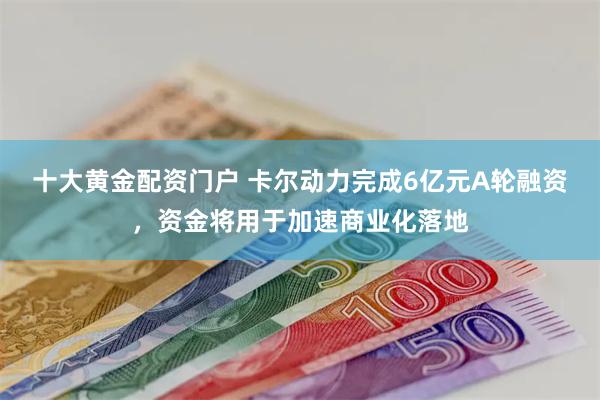 十大黄金配资门户 卡尔动力完成6亿元A轮融资，资金将用于加速商业化落地