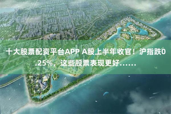 十大股票配资平台APP A股上半年收官！沪指跌0.25%，这些股票表现更好……