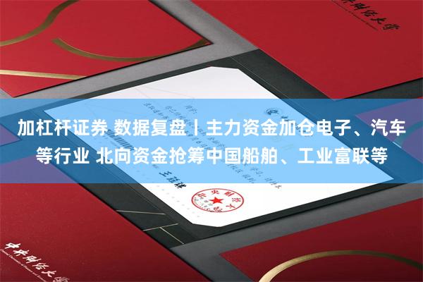 加杠杆证券 数据复盘丨主力资金加仓电子、汽车等行业 北向资金抢筹中国船舶、工业富联等