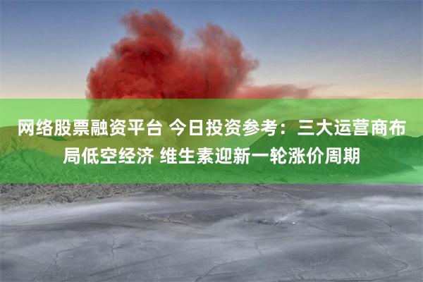 网络股票融资平台 今日投资参考：三大运营商布局低空经济 维生素迎新一轮涨价周期