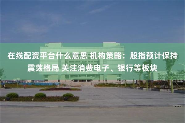 在线配资平台什么意思 机构策略：股指预计保持震荡格局 关注消费电子、银行等板块