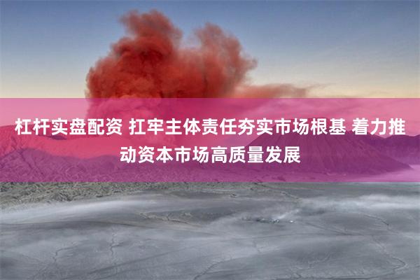 杠杆实盘配资 扛牢主体责任夯实市场根基 着力推动资本市场高质量发展