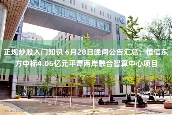 正规炒股入门知识 6月28日晚间公告汇总：恒信东方中标4.06亿元平潭两岸融合智算中心项目