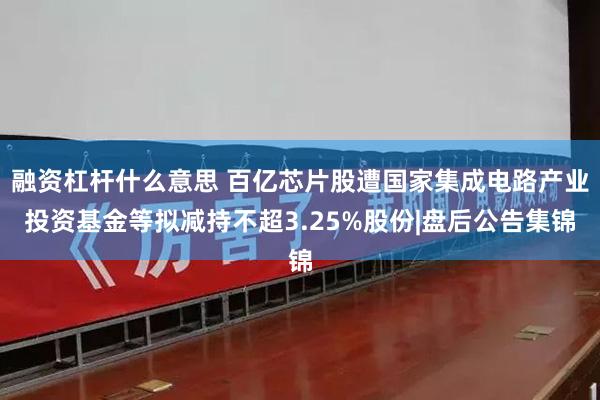 融资杠杆什么意思 百亿芯片股遭国家集成电路产业投资基金等拟减持不超3.25%股份|盘后公告集锦