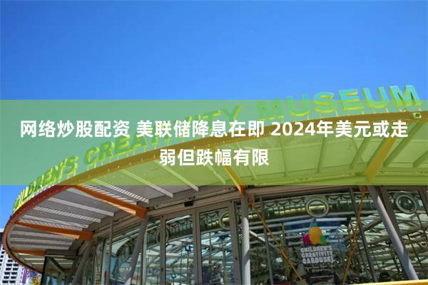 网络炒股配资 美联储降息在即 2024年美元或走弱但跌幅有限