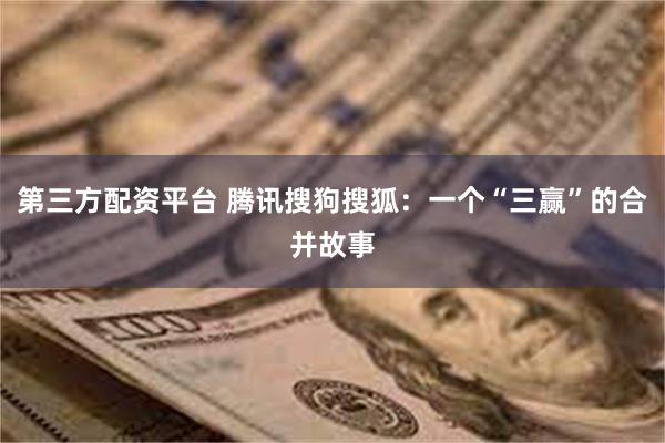 第三方配资平台 腾讯搜狗搜狐：一个“三赢”的合并故事