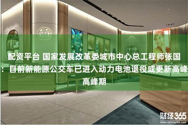 配资平台 国家发展改革委城市中心总工程师张国华：目前新能源公交车已进入动力电池退役或更新高峰期