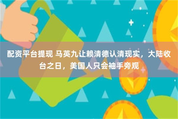 配资平台提现 马英九让赖清德认清现实，大陆收台之日，美国人只会袖手旁观