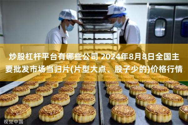 炒股杠杆平台有哪些公司 2024年8月8日全国主要批发市场当归片(片型大点、股子少的)价格行情