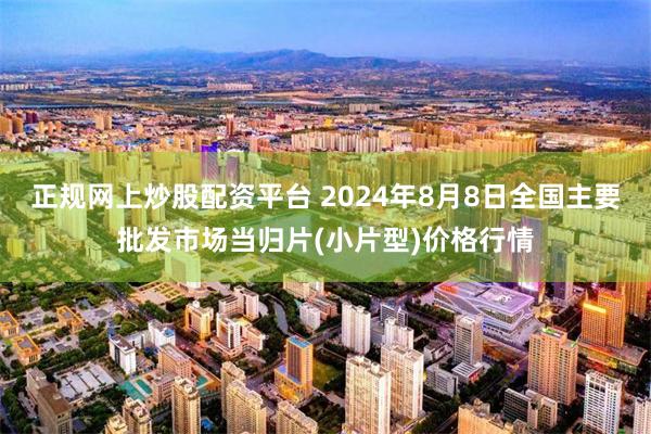 正规网上炒股配资平台 2024年8月8日全国主要批发市场当归片(小片型)价格行情