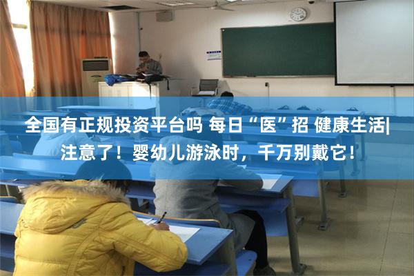 全国有正规投资平台吗 每日“医”招 健康生活|注意了！婴幼儿游泳时，千万别戴它！