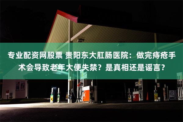 专业配资网股票 贵阳东大肛肠医院：做完痔疮手术会导致老年大便失禁？是真相还是谣言？