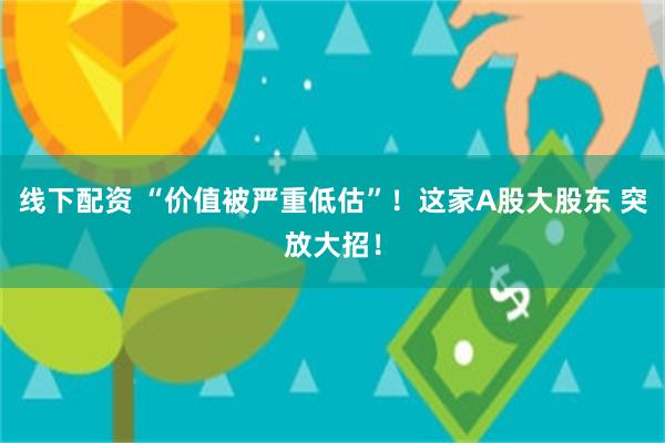 线下配资 “价值被严重低估”！这家A股大股东 突放大招！