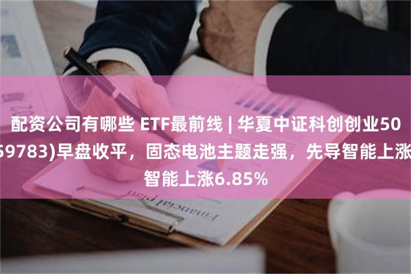 配资公司有哪些 ETF最前线 | 华夏中证科创创业50ETF(159783)早盘收平，固态电池主题走强，先导智能上涨6.85%