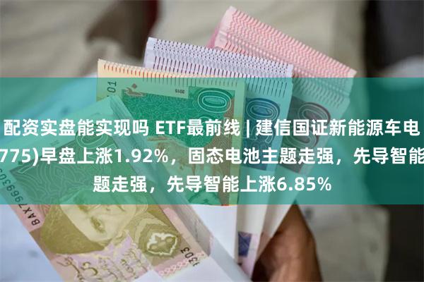 配资实盘能实现吗 ETF最前线 | 建信国证新能源车电池ETF(159775)早盘上涨1.92%，固态电池主题走强，先导智能上涨6.85%