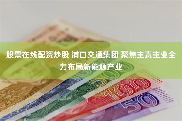 股票在线配资炒股 浦口交通集团 聚焦主责主业全力布局新能源产业