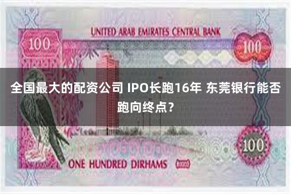 全国最大的配资公司 IPO长跑16年 东莞银行能否跑向终点？