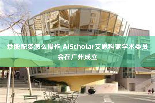 炒股配资怎么操作 AiScholar艾思科蓝学术委员会在广州成立