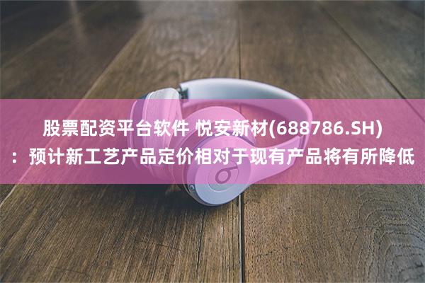 股票配资平台软件 悦安新材(688786.SH)：预计新工艺产品定价相对于现有产品将有所降低