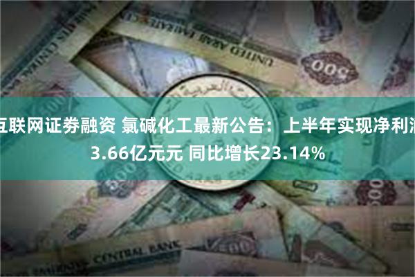 互联网证劵融资 氯碱化工最新公告：上半年实现净利润3.66亿元元 同比增长23.14%