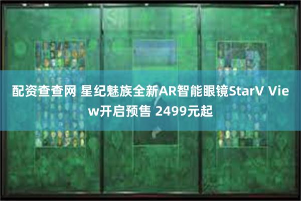 配资查查网 星纪魅族全新AR智能眼镜StarV View开启预售 2499元起