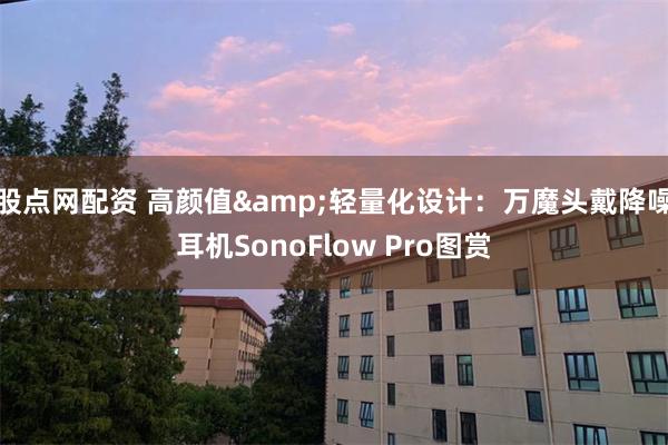 股点网配资 高颜值&轻量化设计：万魔头戴降噪耳机SonoFlow Pro图赏