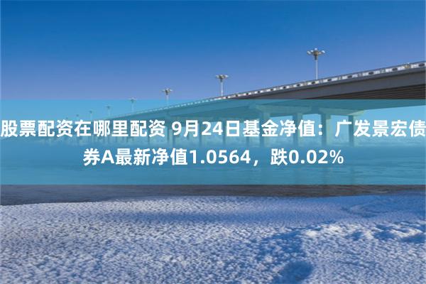 股票配资在哪里配资 9月24日基金净值：广发景宏债券A最新净值1.0564，跌0.02%