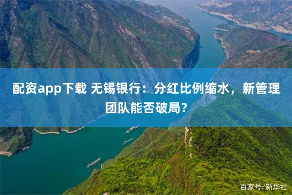 配资app下载 无锡银行：分红比例缩水，新管理团队能否破局？