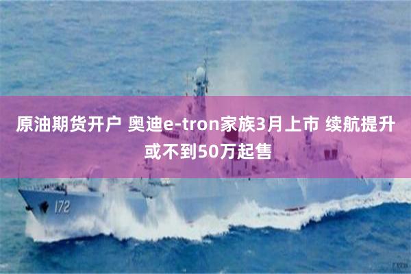 原油期货开户 奥迪e-tron家族3月上市 续航提升 或不到50万起售