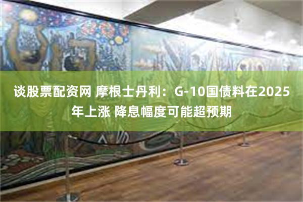 谈股票配资网 摩根士丹利：G-10国债料在2025年上涨 降息幅度可能超预期