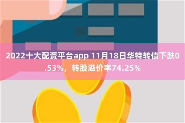 2022十大配资平台app 11月18日华特转债下跌0.53%，转股溢价率74.25%