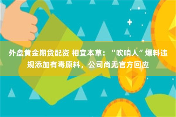 外盘黄金期货配资 相宜本草：“吹哨人”爆料违规添加有毒原料，公司尚无官方回应