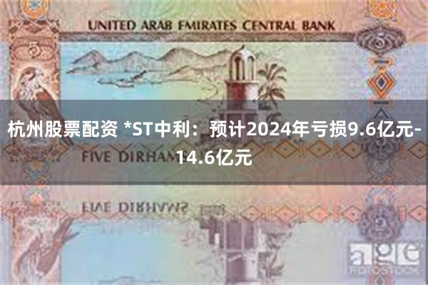 杭州股票配资 *ST中利：预计2024年亏损9.6亿元-14.6亿元