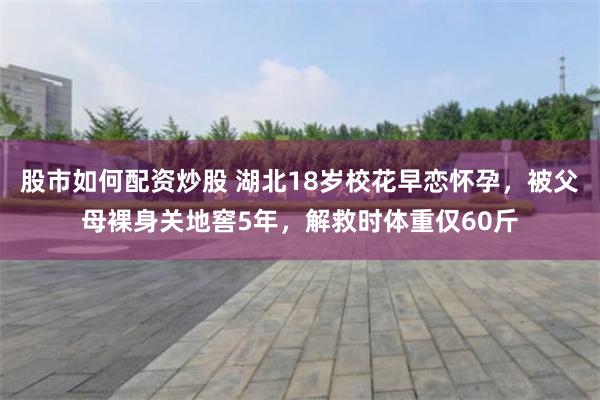 股市如何配资炒股 湖北18岁校花早恋怀孕，被父母裸身关地窖5年，解救时体重仅60斤