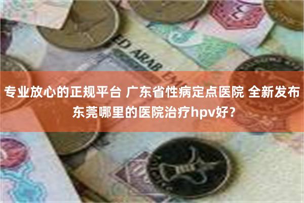 专业放心的正规平台 广东省性病定点医院 全新发布 东莞哪里的医院治疗hpv好？