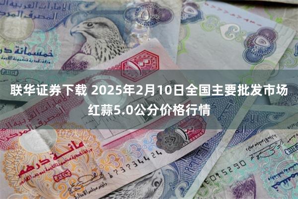 联华证券下载 2025年2月10日全国主要批发市场红蒜5.0公分价格行情