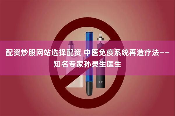 配资炒股网站选择配资 中医免疫系统再造疗法——知名专家孙灵生医生