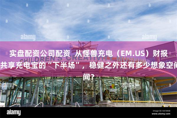 实盘配资公司配资  从怪兽充电（EM.US）财报看共享充电宝的“下半场”，稳健之外还有多少想象空间？