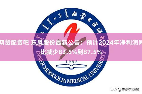 期货配资吧 东风股份最新公告：预计2024年净利润同比减少83.5%到87.5%