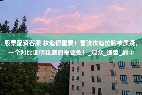 股票配资客服 妆造很重要！曹骏妆造拉胯被质疑，一个对比证明妆造的重要性！_观众_造型_剧中